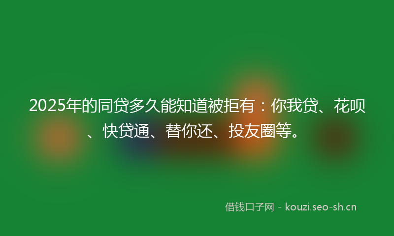 2025年的同贷多久能知道被拒有：你我贷、花呗、快贷通、替你还、投友圈等。