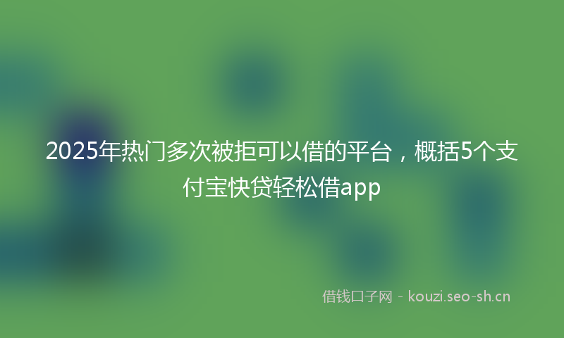 2025年热门多次被拒可以借的平台，概括5个支付宝快贷轻松借app