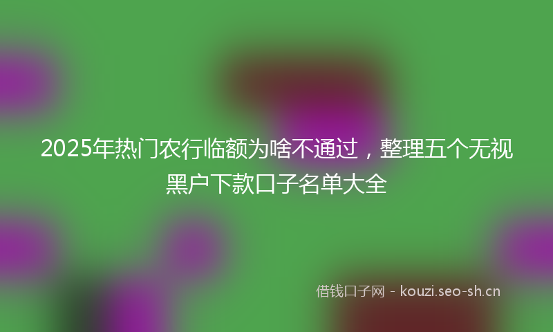 2025年热门农行临额为啥不通过，整理五个无视黑户下款口子名单大全
