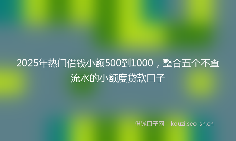 2025年热门借钱小额500到1000，整合五个不查流水的小额度贷款口子