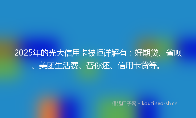 2025年的光大信用卡被拒详解有：好期贷、省呗、美团生活费、替你还、信用卡贷等。