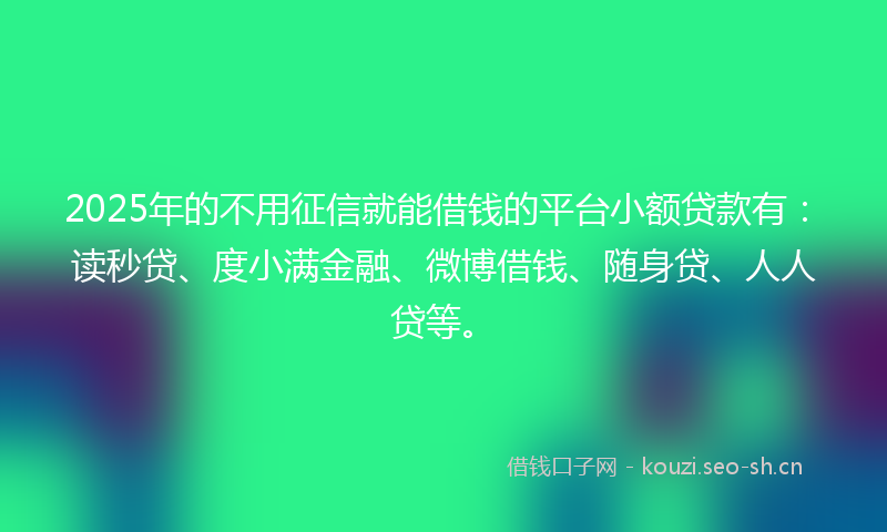2025年的不用征信就能借钱的平台小额贷款有：读秒贷、度小满金融、微博借钱、随身贷、人人贷等。