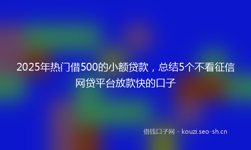 2025年热门借500的小额贷款，总结5个不看征信网贷平台放款快的口子