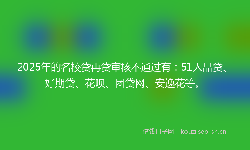 2025年的名校贷再贷审核不通过有：51人品贷、好期贷、花呗、团贷网、安逸花等。