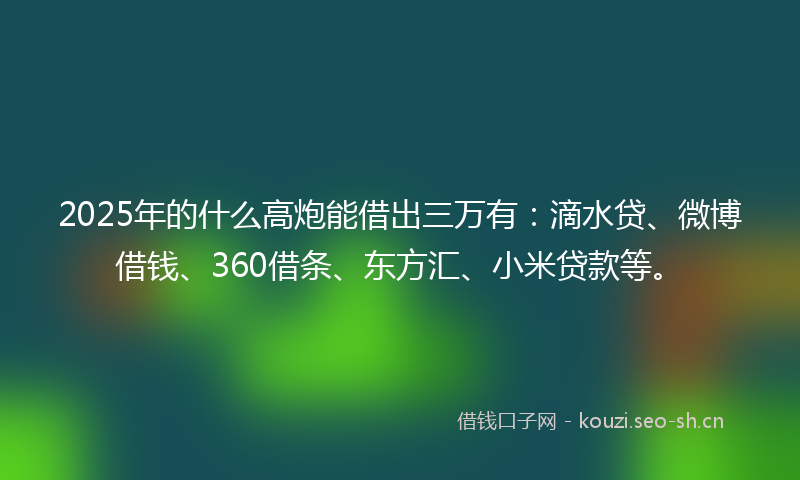 2025年的什么高炮能借出三万有：滴水贷、微博借钱、360借条、东方汇、小米贷款等。