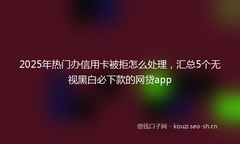 2025年热门办信用卡被拒怎么处理，汇总5个无视黑白必下款的网贷app