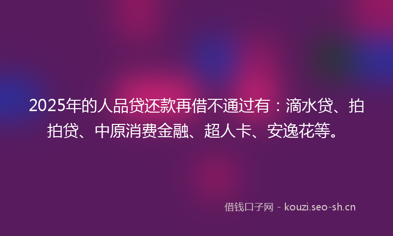2025年的人品贷还款再借不通过有：滴水贷、拍拍贷、中原消费金融、超人卡、安逸花等。