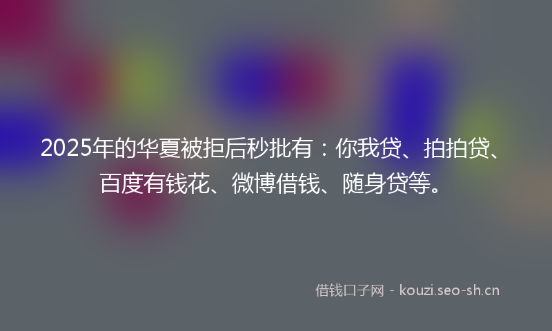 2025年的华夏被拒后秒批有：你我贷、拍拍贷、百度有钱花、微博借钱、随身贷等。