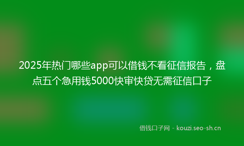 2025年热门哪些app可以借钱不看征信报告，盘点五个急用钱5000快审快贷无需征信口子
