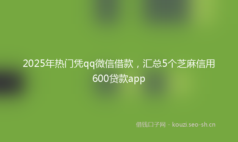 2025年热门凭qq微信借款，汇总5个芝麻信用600贷款app