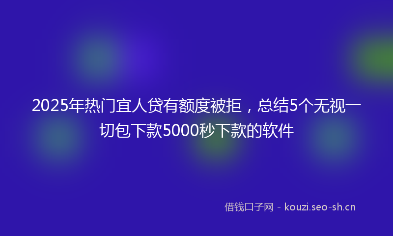 2025年热门宜人贷有额度被拒，总结5个无视一切包下款5000秒下款的软件