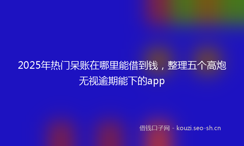 2025年热门呆账在哪里能借到钱，整理五个高炮无视逾期能下的app