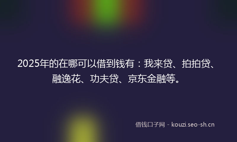 2025年的在哪可以借到钱有：我来贷、拍拍贷、融逸花、功夫贷、京东金融等。