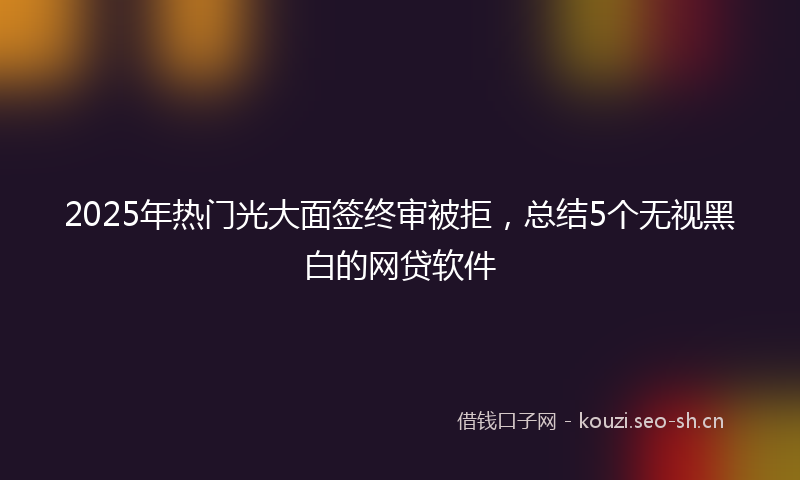 2025年热门光大面签终审被拒，总结5个无视黑白的网贷软件