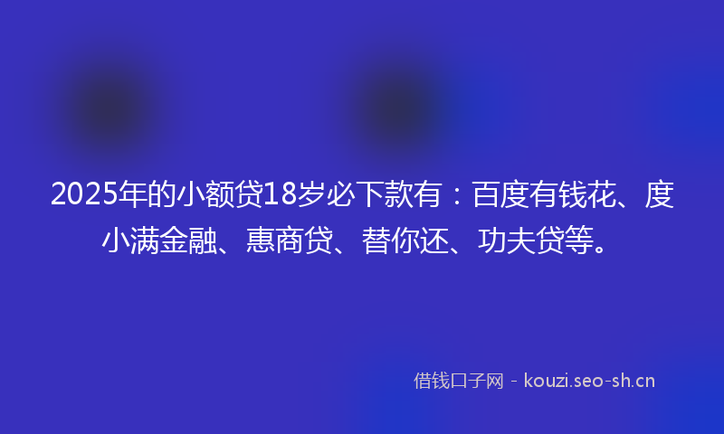 2025年的小额贷18岁必下款有:百度有钱花、度小满金融、惠商贷、替你还、功夫贷等。