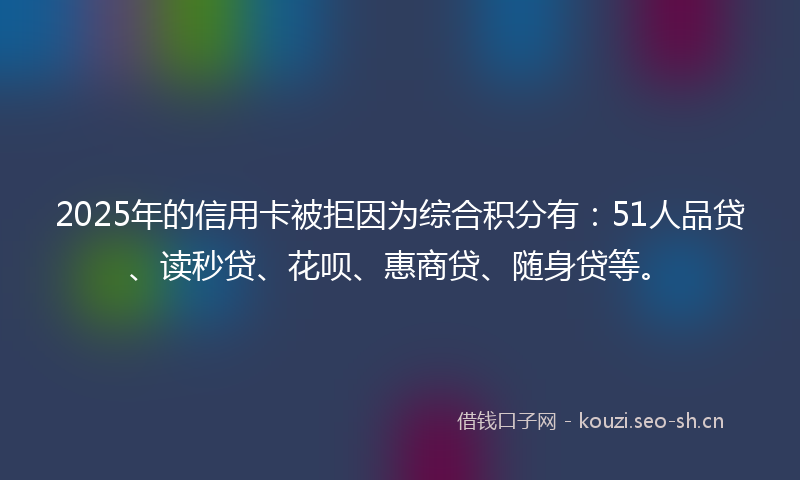 2025年的信用卡被拒因为综合积分有：51人品贷、读秒贷、花呗、惠商贷、随身贷等。