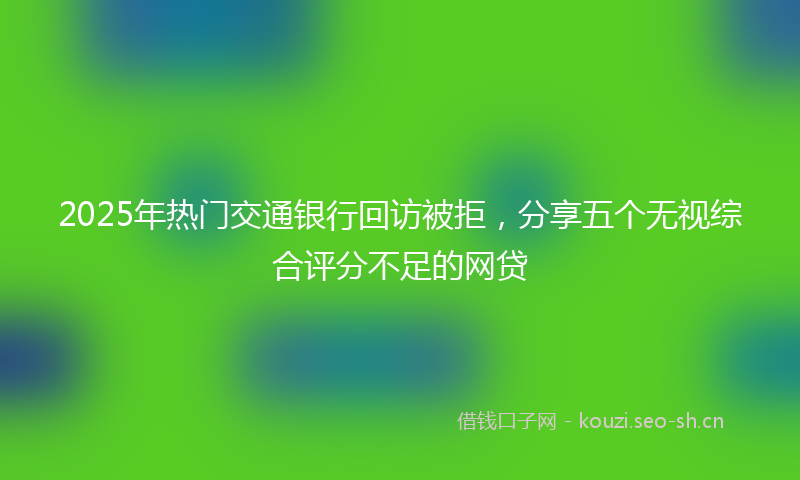 2025年热门交通银行回访被拒，分享五个无视综合评分不足的网贷