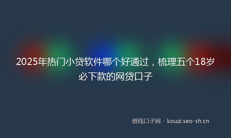 2025年热门小贷软件哪个好通过，梳理五个18岁必下款的网贷口子