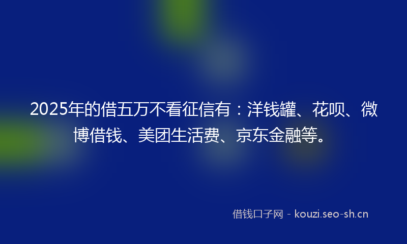 2025年的借五万不看征信有：洋钱罐、花呗、微博借钱、美团生活费、京东金融等。