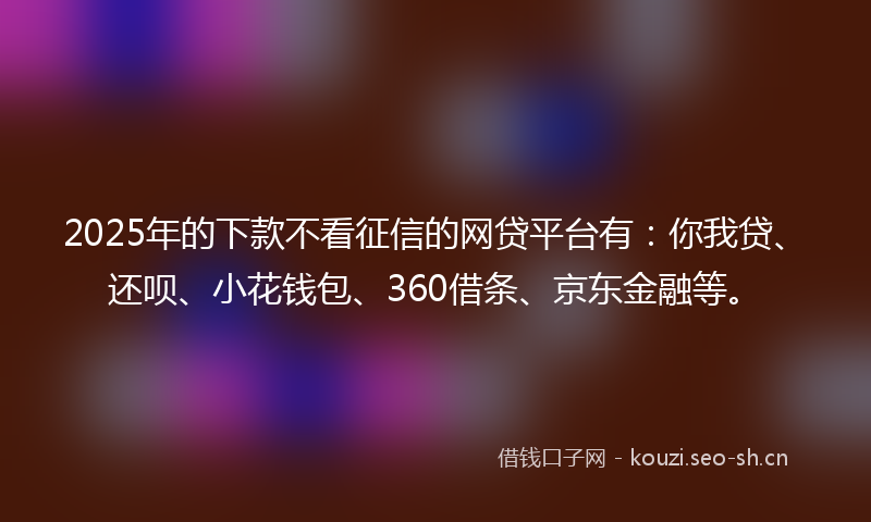 2025年的下款不看征信的网贷平台有：你我贷、还呗、小花钱包、360借条、京东金融等。