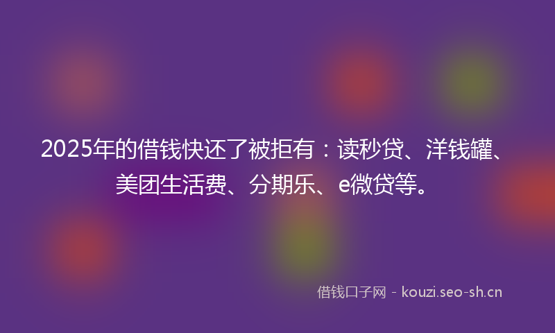 2025年的借钱快还了被拒有：读秒贷、洋钱罐、美团生活费、分期乐、e微贷等。