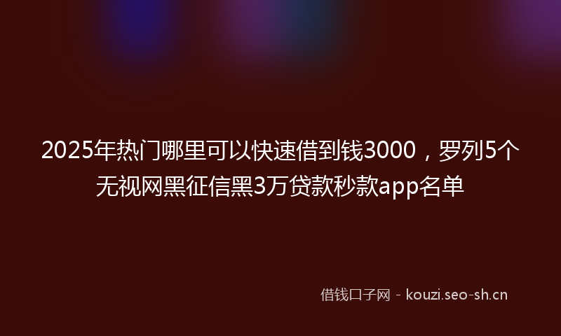 2025年热门哪里可以快速借到钱3000，罗列5个无视网黑征信黑3万贷款秒款app名单