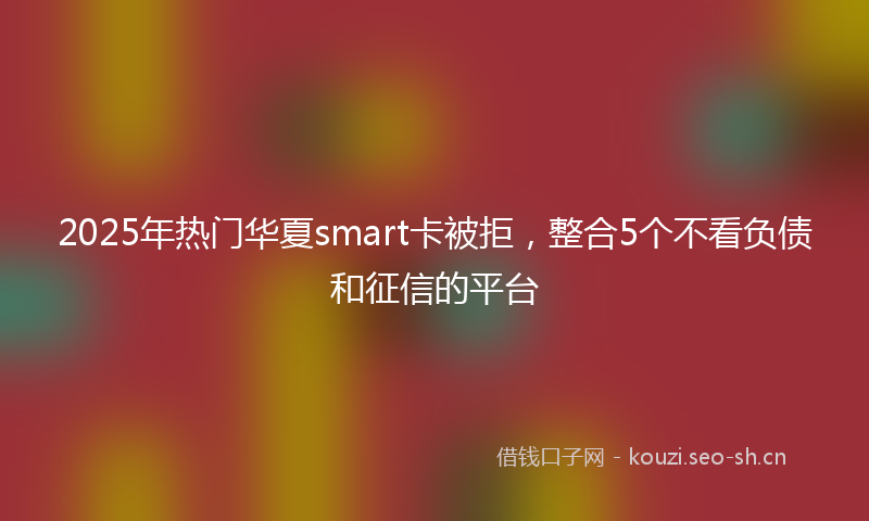 2025年热门华夏smart卡被拒，整合5个不看负债和征信的平台