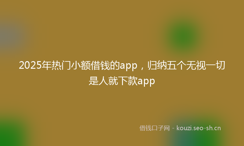 2025年热门小额借钱的app，归纳五个无视一切是人就下款app