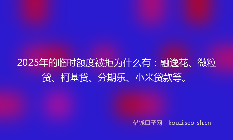 2025年的临时额度被拒为什么有：融逸花、微粒贷、柯基贷、分期乐、小米贷款等。