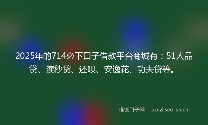 2025年的714必下口子借款平台商城有：51人品贷、读秒贷、还呗、安逸花、功夫贷等。