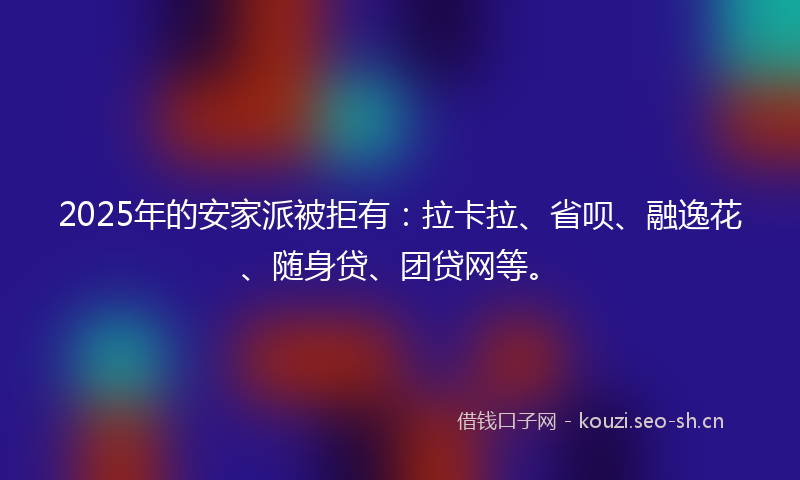2025年的安家派被拒有：拉卡拉、省呗、融逸花、随身贷、团贷网等。