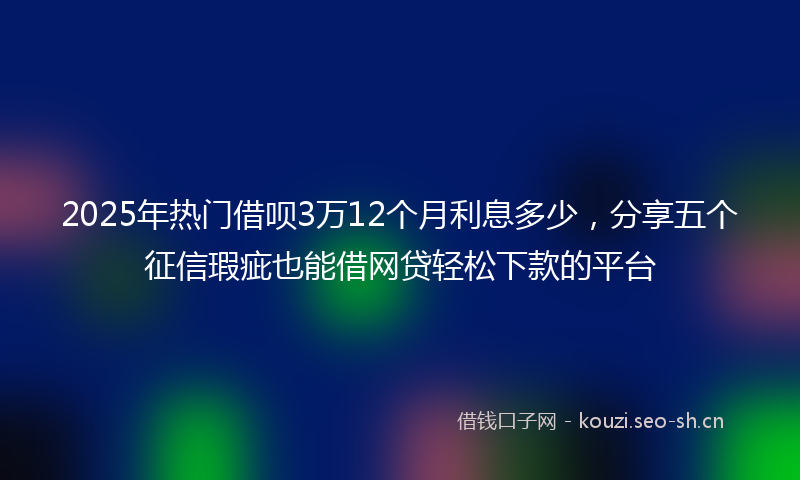 2025年热门借呗3万12个月利息多少，分享五个征信瑕疵也能借网贷轻松下款的平台