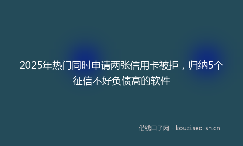 2025年热门同时申请两张信用卡被拒，归纳5个征信不好负债高的软件