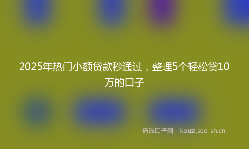 2025年热门小额贷款秒通过，整理5个轻松贷10万的口子