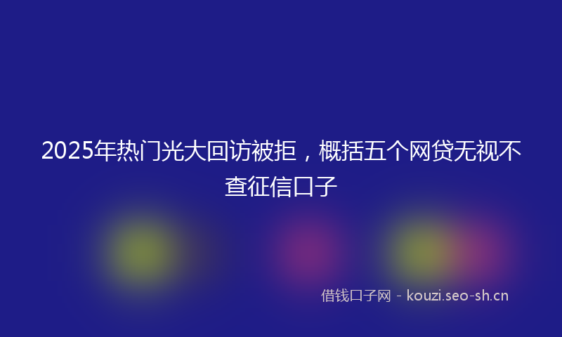2025年热门光大回访被拒，概括五个网贷无视不查征信口子