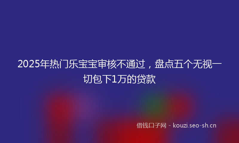 2025年热门乐宝宝审核不通过，盘点五个无视一切包下1万的贷款