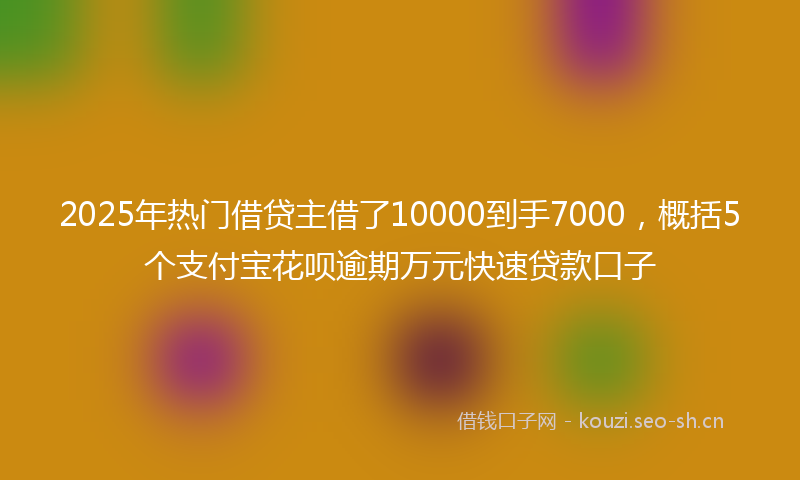 2025年热门借贷主借了10000到手7000，概括5个支付宝花呗逾期万元快速贷款口子