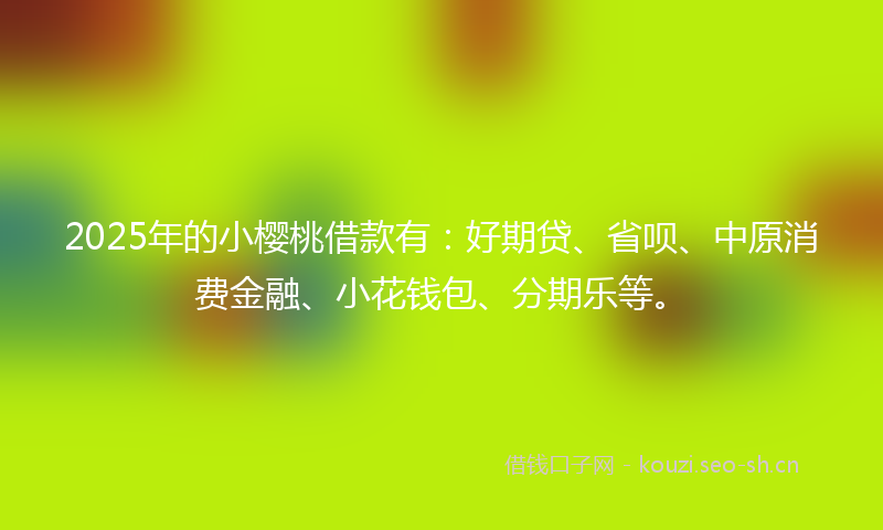 2025年的小樱桃借款有：好期贷、省呗、中原消费金融、小花钱包、分期乐等。