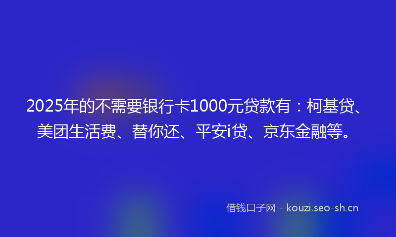 2025年的不需要银行卡1000元贷款有：柯基贷、美团生活费、替你还、平安i贷、京东金融等。