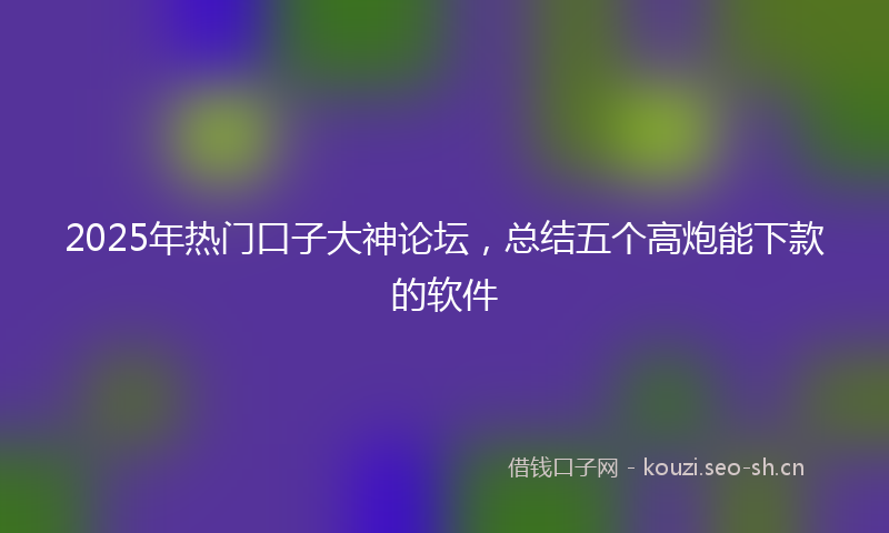 2025年热门口子大神论坛，总结五个高炮能下款的软件