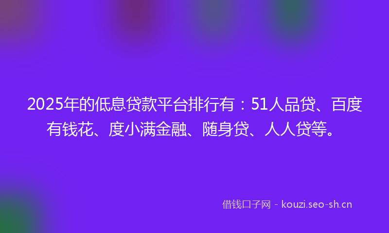 2025年的低息贷款平台排行有：51人品贷、百度有钱花、度小满金融、随身贷、人人贷等。