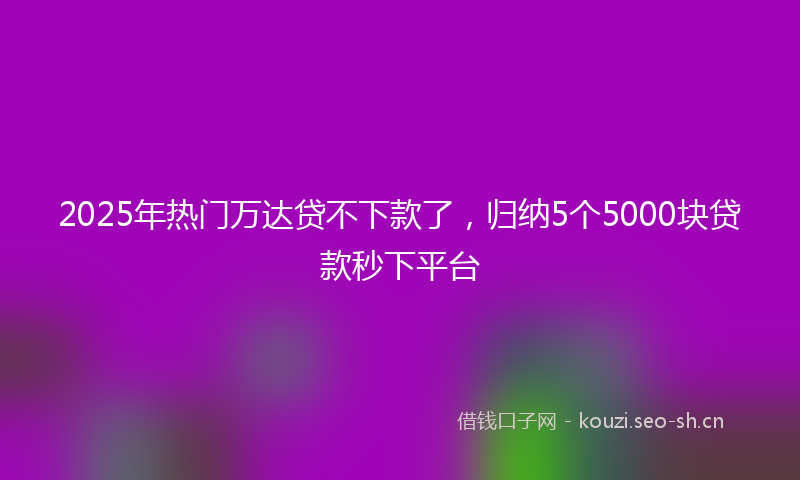 2025年热门万达贷不下款了，归纳5个5000块贷款秒下平台