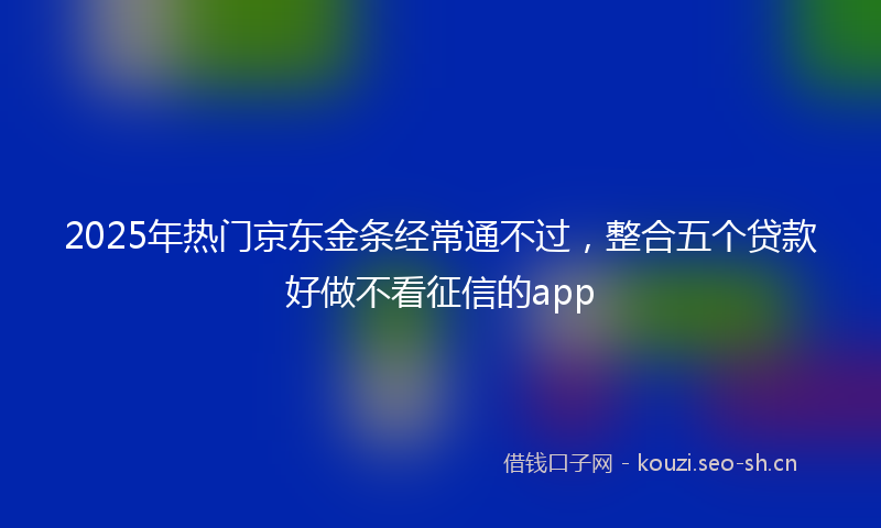 2025年热门京东金条经常通不过，整合五个贷款好做不看征信的app