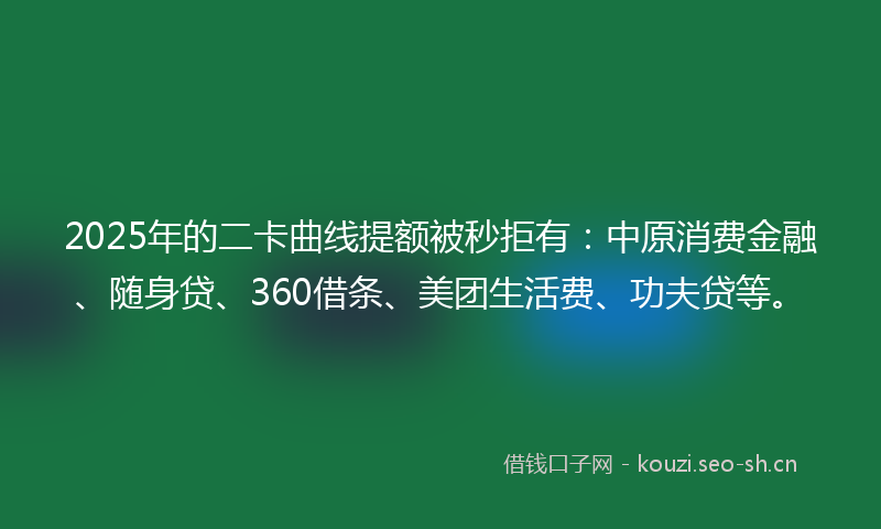 2025年的二卡曲线提额被秒拒有：中原消费金融、随身贷、360借条、美团生活费、功夫贷等。