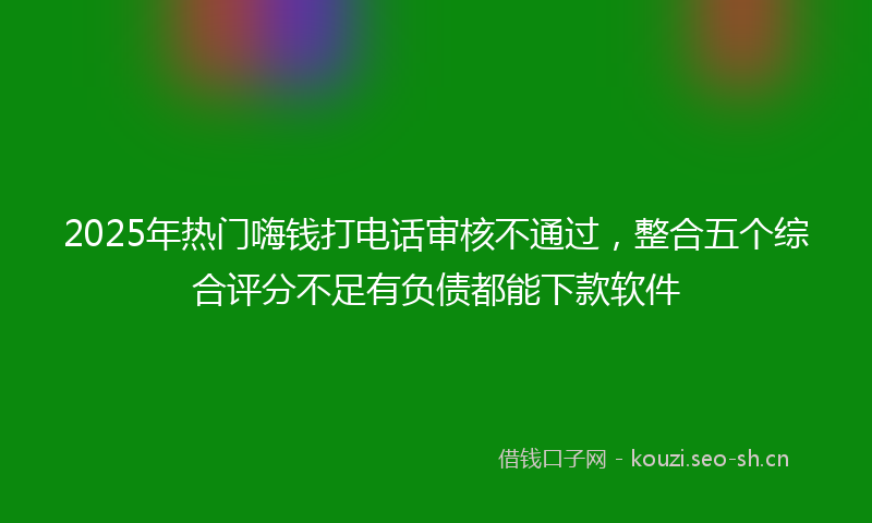 2025年热门嗨钱打电话审核不通过，整合五个综合评分不足有负债都能下款软件