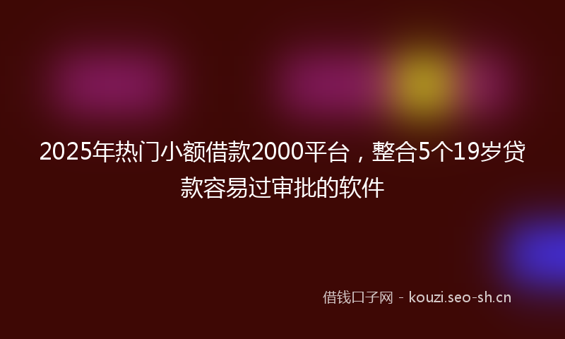 2025年热门小额借款2000平台，整合5个19岁贷款容易过审批的软件