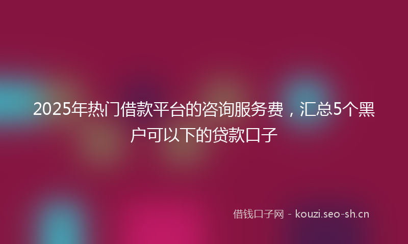 2025年热门借款平台的咨询服务费，汇总5个黑户可以下的贷款口子