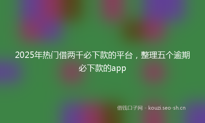 2025年热门借两千必下款的平台，整理五个逾期必下款的app