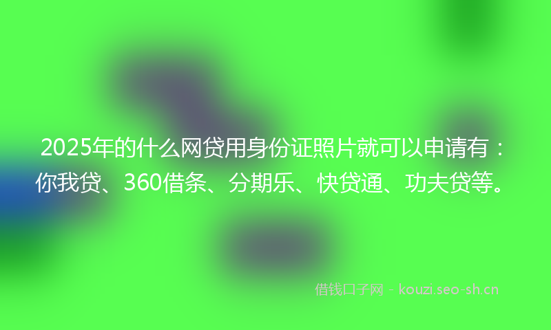 2025年的什么网贷用身份证照片就可以申请有：你我贷、360借条、分期乐、快贷通、功夫贷等。