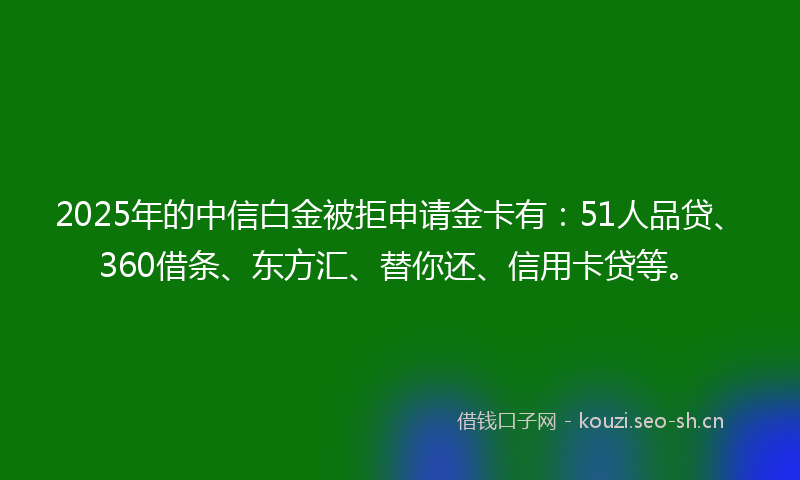 2025年的中信白金被拒申请金卡有：51人品贷、360借条、东方汇、替你还、信用卡贷等。
